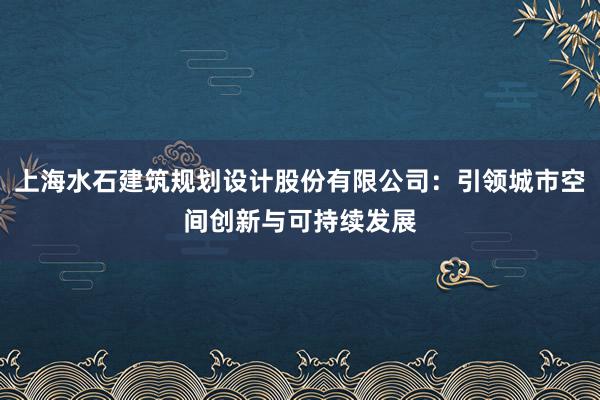 上海水石建筑规划设计股份有限公司：引领城市空间创新与可持续发展